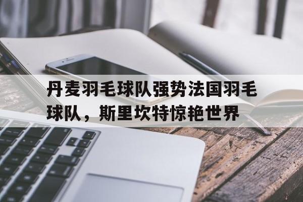 关于丹麦羽毛球队强势法国羽毛球队，斯里坎特惊艳世界的信息
