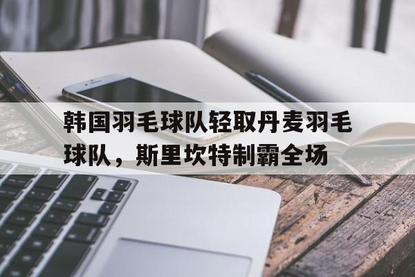 开云官网-韩国羽毛球队轻取丹麦羽毛球队，斯里坎特制霸全场的简单介绍