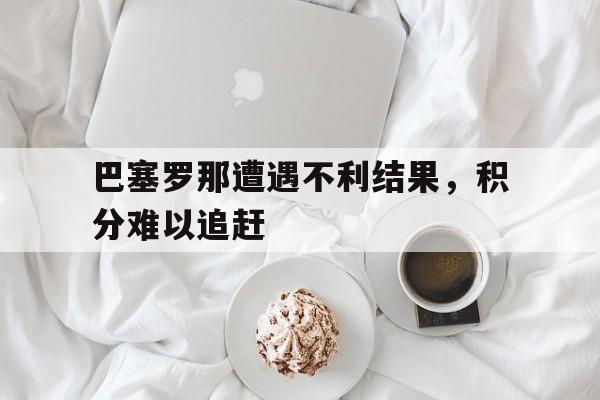 巴塞罗那遭遇不利结果，积分难以追赶的简单介绍